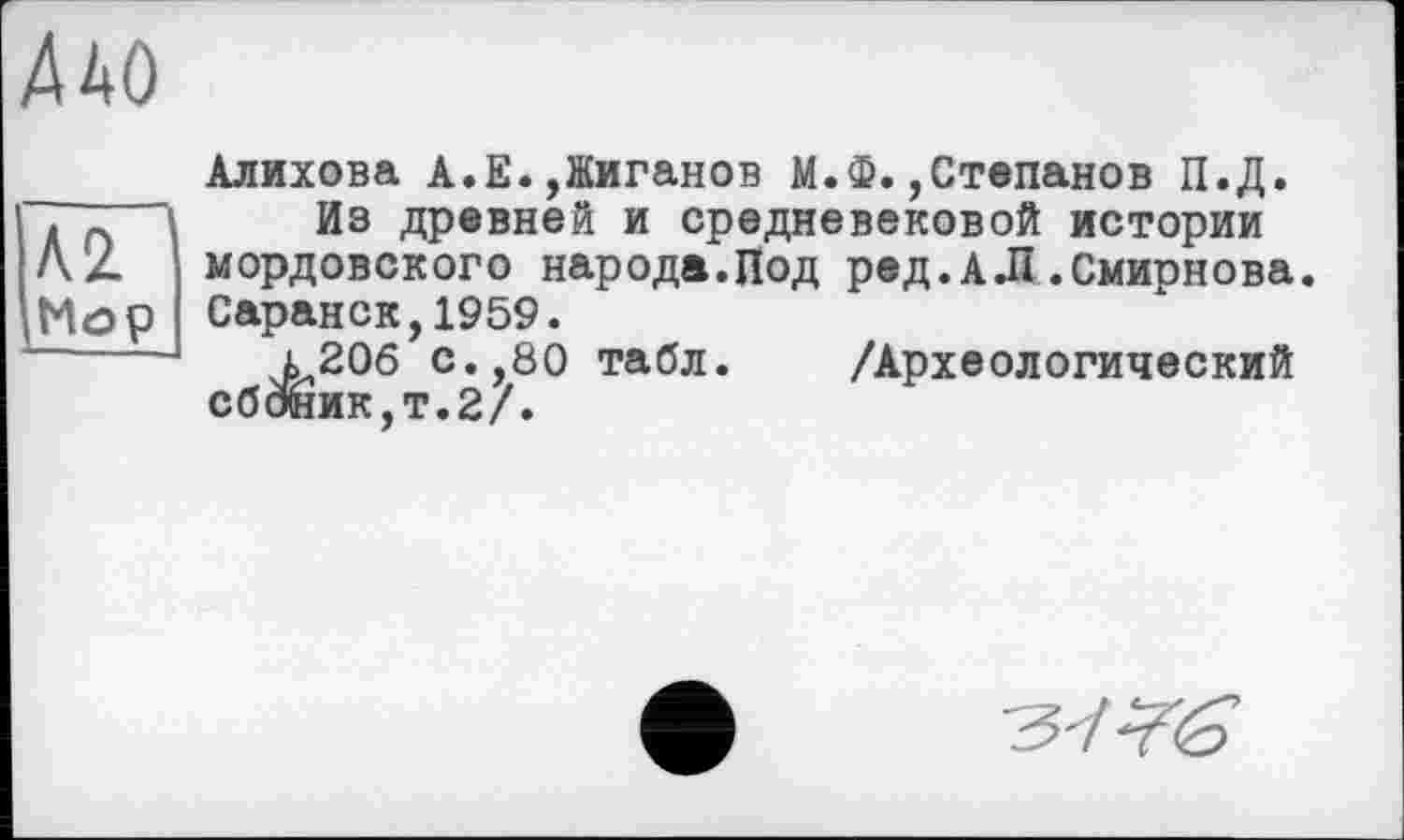 ﻿А 2.
Мор
Алихова А.Е.,Жиганов М.Ф.,Степанов П.Д.
Ив древней и средневековой истории мордовского народа.Под ред.А.П .Смирнова. Саранск,1959.
і20б с.,80 табл. /Археологический сбоник,т.2/.